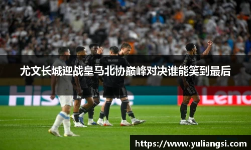 尤文长城迎战皇马北协巅峰对决谁能笑到最后